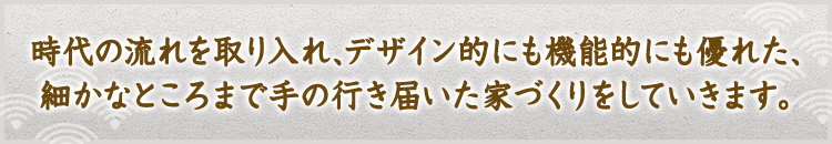 時代の流れを取り入れ、デザイン的にも機能的にも優れた、細かなところまで手の行き届いた家づくりをしていきます。